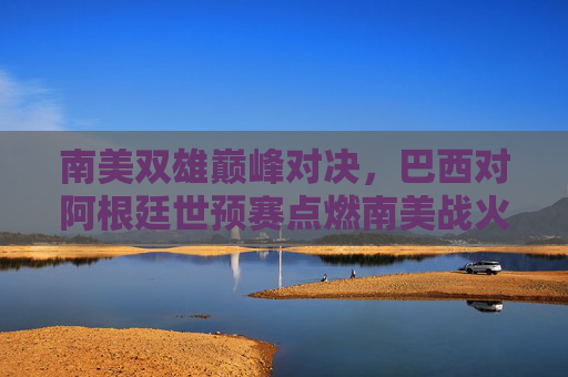 南美双雄巅峰对决,巴西对阿根廷世预赛点燃南美战火