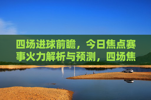 四场进球前瞻,今日焦点赛事火力解析与预测,四场焦点赛事进球前瞻,今日火力解析与预测