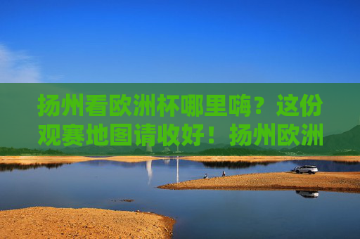 扬州看欧洲杯哪里嗨?这份观赛地图请收好!扬州欧洲杯观赛地图,嗨看全攻略!