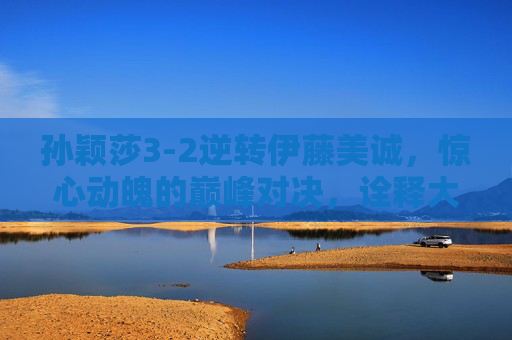 孙颖莎3-2逆转伊藤美诚，惊心动魄的巅峰对决，诠释大心脏的真正含义，孙颖莎3-2逆转伊藤美诚，惊心动魄的巅峰对决与大心脏