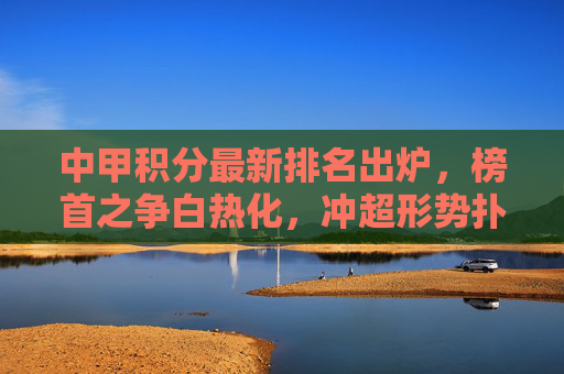 中甲积分最新排名出炉，榜首之争白热化，冲超形势扑朔迷离，中甲积分榜更新，榜首战白热化，冲超前景迷雾重重