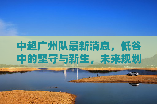 中超广州队最新消息，低谷中的坚守与新生，未来规划引关注，中超广州队，低谷坚守与新生，未来规划引关注