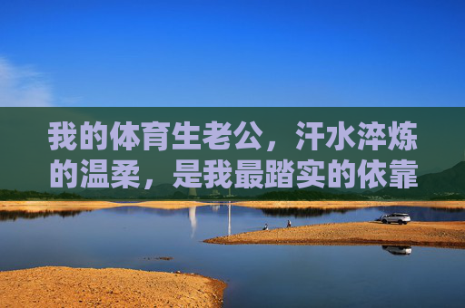 我的体育生老公,汗水淬炼的温柔,是我最踏实的依靠,汗水淬炼的温柔,体育生老公是我最踏实的依靠