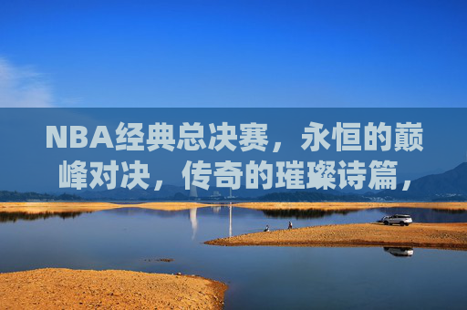 NBA经典总决赛，永恒的巅峰对决，传奇的璀璨诗篇，NBA经典总决赛，永恒巅峰对决，传奇诗篇