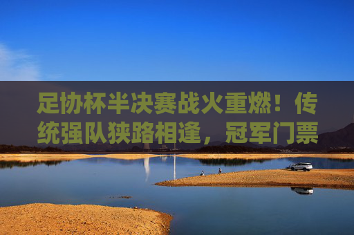足协杯半决赛战火重燃！传统强队狭路相逢，冠军门票争夺白热化，足协杯半决赛，传统强队狭路相逢，冠军争夺白热化