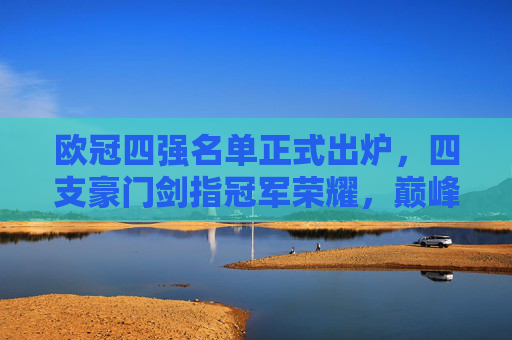 欧冠四强名单正式出炉，四支豪门剑指冠军荣耀，巅峰对决一触即发，欧冠四强正式出炉，豪门剑指冠军巅峰对决