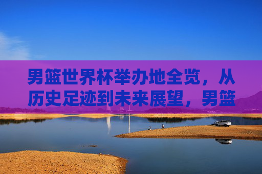 男篮世界杯举办地全览,从历史足迹到未来展望,男篮世界杯举办地全景,从历史到未来