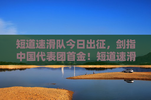 短道速滑队今日出征，剑指中国代表团首金！短道速滑队今日出征 剑指中国代表团首金