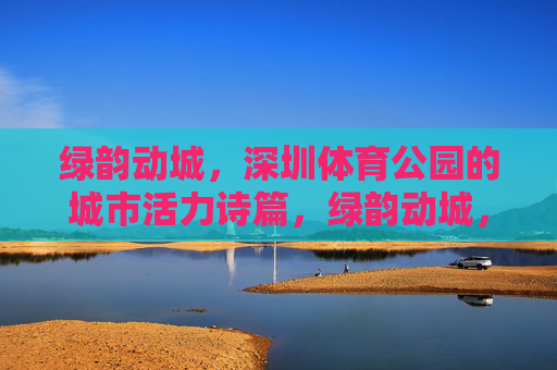 绿韵动城,深圳体育公园的城市活力诗篇,绿韵动城,深圳体育公园的城市活力诗篇