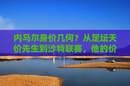 内马尔身价几何？从足坛天价先生到沙特联赛，他的价值几何？内马尔，从天价先生到沙特联赛，身价几何？