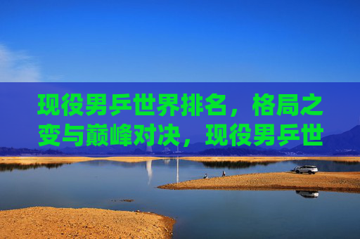 现役男乒世界排名,格局之变与巅峰对决,现役男乒世界排名,格局之变与巅峰对决