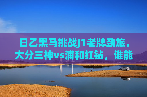 日乙黑马挑战J1老牌劲旅，大分三神vs浦和红钻，谁能笑傲赛场？日乙黑马大分三神挑战J1老牌劲旅浦和红钻，谁能笑傲赛场？