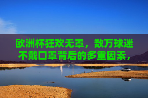 欧洲杯狂欢无罩，数万球迷不戴口罩背后的多重因素，欧洲杯狂欢无罩，数万球迷不戴口罩的多重因素