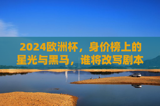 2024欧洲杯，身价榜上的星光与黑马，谁将改写剧本？2024欧洲杯，身价榜星光黑马谁能改写剧本？
