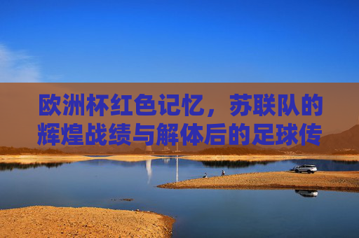 欧洲杯红色记忆，苏联队的辉煌战绩与解体后的足球传承，欧洲杯红色记忆，苏联队的辉煌战绩与解体后的足球传承