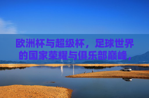 欧洲杯与超级杯，足球世界的国家荣耀与俱乐部巅峰，哪个更大？国家荣耀VS俱乐部巅峰，欧洲杯与超级杯，哪个更大？