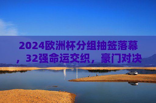 2024欧洲杯分组抽签落幕,32强命运交织,豪门对决与黑马悬念并存,2024欧洲杯抽签落幕,32强命运交织,豪门对决与黑马悬念并存