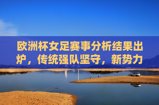 欧洲杯女足赛事分析结果出炉，传统强队坚守，新势力崛起，格局悄然生变，欧洲杯女足格局生变，传统强队坚守与新势力崛起