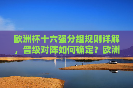 欧洲杯十六强分组规则详解,晋级对阵如何确定?欧洲杯十六强分组规则及晋级对阵详解