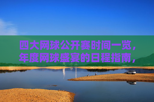 四大网球公开赛时间一览，年度网球盛宴的日程指南，年度四大网球公开赛时间指南