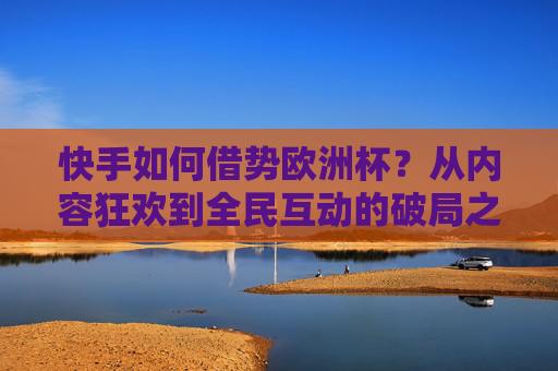 快手如何借势欧洲杯?从内容狂欢到全民互动的破局之道,快手借势欧洲杯,从内容狂欢到全民互动的破局之道