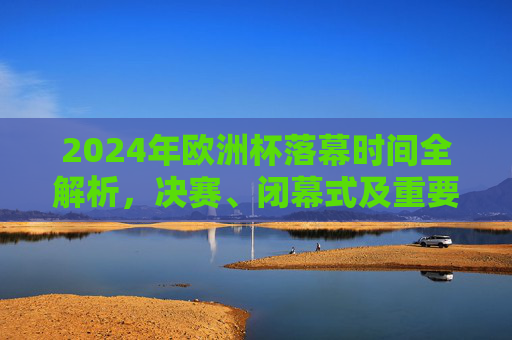 2024年欧洲杯落幕时间全解析，决赛、闭幕式及重要节点一览，2024年欧洲杯落幕时间全解析，决赛、闭幕式及重要节点一览