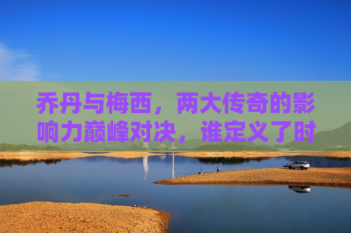 乔丹与梅西，两大传奇的影响力巅峰对决，谁定义了时代？乔丹梅西，巅峰对决，谁定义时代？