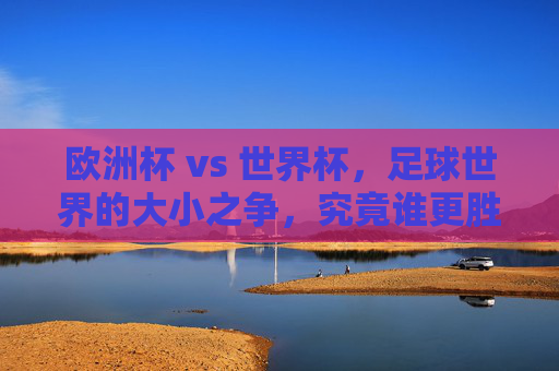 欧洲杯 vs 世界杯，足球世界的大小之争，究竟谁更胜一筹？欧洲杯VS世界杯，足球巅峰对决，谁更胜一筹？