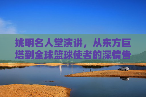 姚明名人堂演讲,从东方巨塔到全球篮球使者的深情告白,姚明名人堂演讲,从东方巨塔到全球篮球使者的深情告白