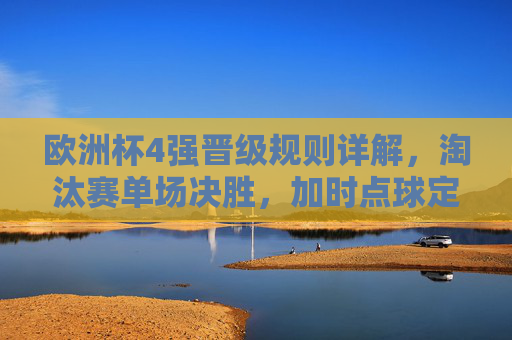 欧洲杯4强晋级规则详解,淘汰赛单场决胜,加时点球定胜负,欧洲杯4强晋级,淘汰赛单场决胜,加时点球定胜负