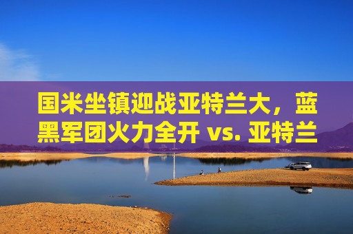 国米坐镇迎战亚特兰大，蓝黑军团火力全开 vs. 亚特兰大反击之剑，谁能笑傲梅阿查？国米火力全开VS亚特兰大反击，梅阿查谁能笑傲？