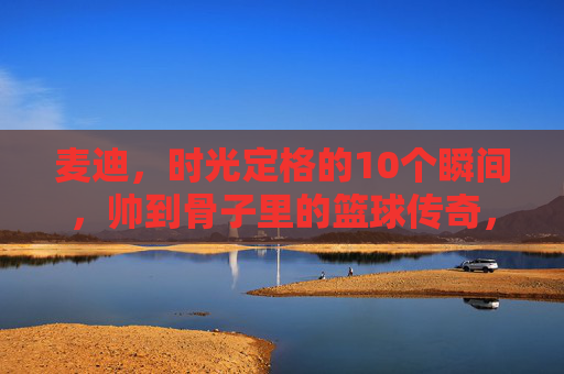 麦迪,时光定格的10个瞬间,帅到骨子里的篮球传奇,麦迪,时光定格的篮球传奇瞬间