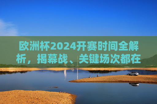 欧洲杯2024开赛时间全解析，揭幕战、关键场次都在这！欧洲杯2024开赛时间全解析，揭幕战、关键场次