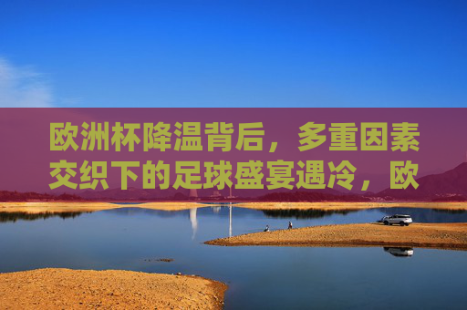 欧洲杯降温背后，多重因素交织下的足球盛宴遇冷，欧洲杯遇冷，多重因素交织下的足球盛宴降温