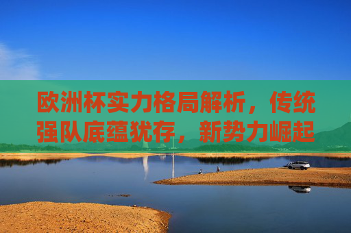 欧洲杯实力格局解析，传统强队底蕴犹存，新势力崛起重塑竞争版图，欧洲杯实力格局，传统底蕴与新势力崛起重塑版图