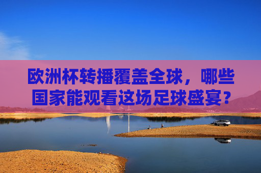 欧洲杯转播覆盖全球，哪些国家能观看这场足球盛宴？欧洲杯转播覆盖全球，哪些国家能观看这场足球盛宴？
