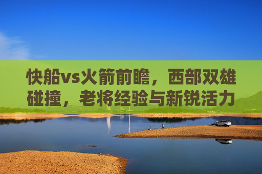 快船vs火箭前瞻,西部双雄碰撞,老将经验与新锐活力的青春对决