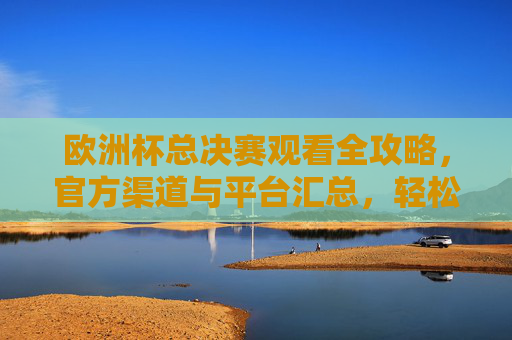 欧洲杯总决赛观看全攻略,官方渠道与平台汇总,轻松锁定精彩瞬间,欧洲杯总决赛官方观看全攻略,平台汇总与精彩瞬间锁定