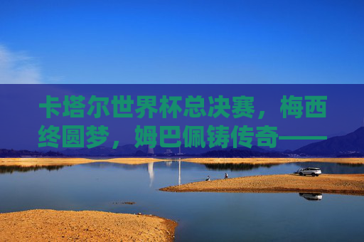 卡塔尔世界杯总决赛,梅西终圆梦,姆巴佩铸传奇——一场载入史册的史诗对决