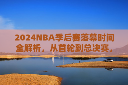 2024NBA季后赛落幕时间全解析,从首轮到总决赛,赛程如何影响最终节点?2024NBA季后赛落幕时间全解析,赛程如何影响最终节点