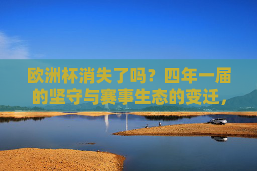 欧洲杯消失了吗?四年一届的坚守与赛事生态的变迁,欧洲杯未消逝,四年一届坚守与赛事生态变迁
