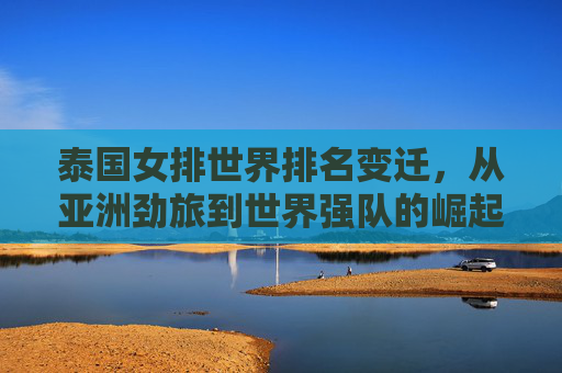 泰国女排世界排名变迁,从亚洲劲旅到世界强队的崛起之路,泰国女排崛起之路,从亚洲劲旅到世界强队的排名变迁