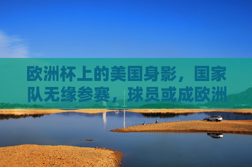 欧洲杯上的美国身影，国家队无缘参赛，球员或成欧洲代表，欧洲杯上的美国身影，国家队无缘，球员代表欧洲