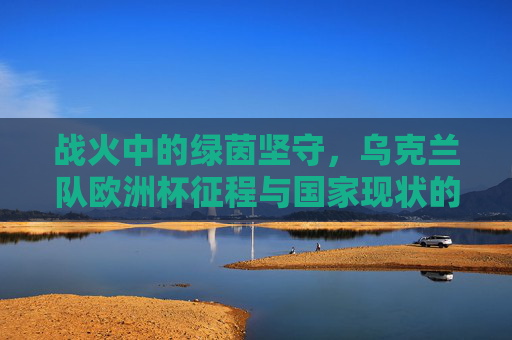 战火中的绿茵坚守，乌克兰队欧洲杯征程与国家现状的双重叙事，战火中的绿茵坚守，乌克兰队欧洲杯征程与国家现状的双重叙事