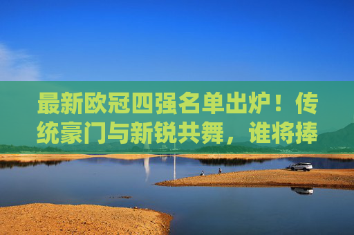 最新欧冠四强名单出炉!传统豪门与新锐共舞,谁将捧起大耳朵杯?欧冠四强出炉,新老势力谁能捧起大耳朵杯?