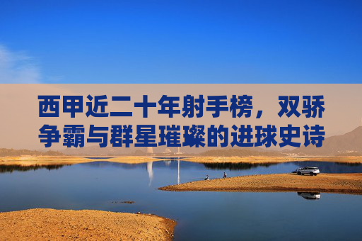 西甲近二十年射手榜,双骄争霸与群星璀璨的进球史诗,西甲近二十年射手史诗,双骄争霸与群星璀璨
