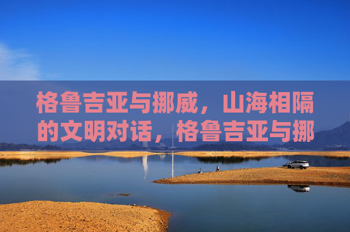 格鲁吉亚与挪威，山海相隔的文明对话，格鲁吉亚与挪威，山海相隔的文明对话