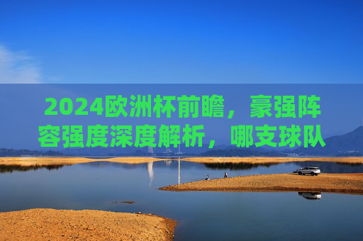 2024欧洲杯前瞻,豪强阵容强度深度解析,哪支球队堪称纸面最强?2024欧洲杯豪强阵容深度解析,哪支球队堪称纸面最强?