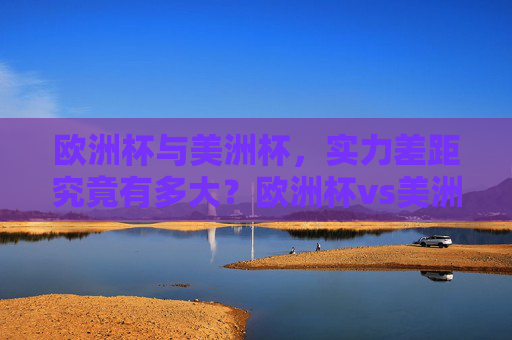 欧洲杯与美洲杯,实力差距究竟有多大?欧洲杯vs美洲杯,实力差距有多大?