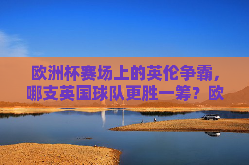 欧洲杯赛场上的英伦争霸，哪支英国球队更胜一筹？欧洲杯英伦争霸，哪支英国球队更胜一筹？